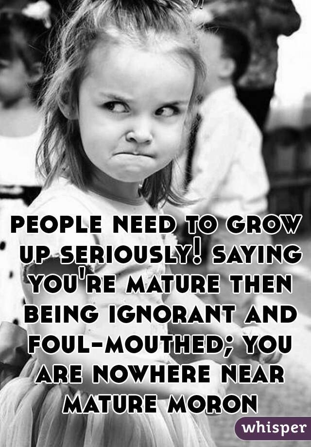 people need to grow up seriously! saying you're mature then being ignorant and foul-mouthed; you are nowhere near mature moron