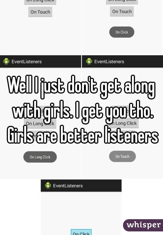 Well I just don't get along with girls. I get you tho. Girls are better listeners