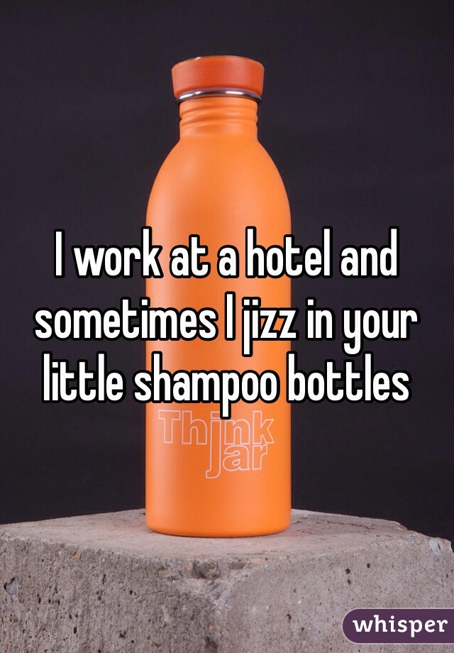 I work at a hotel and sometimes I jizz in your little shampoo bottles