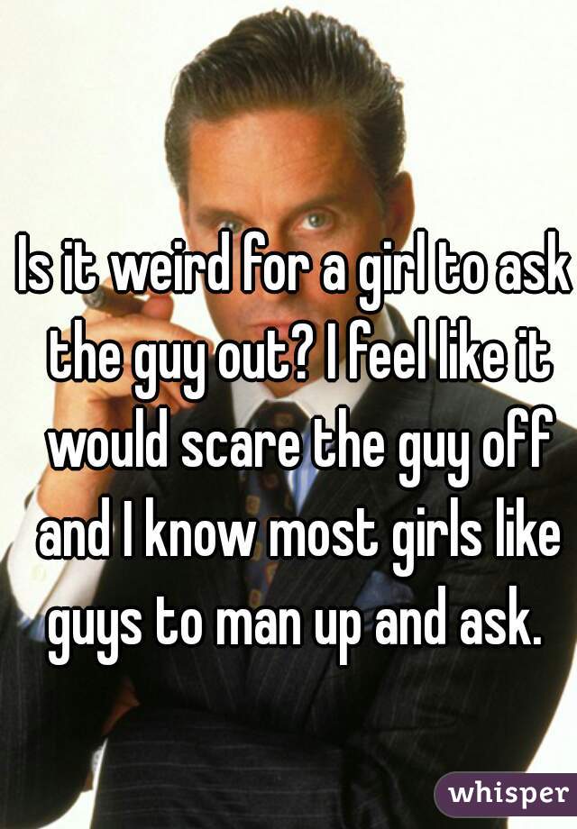 Is it weird for a girl to ask the guy out? I feel like it would scare the guy off and I know most girls like guys to man up and ask. 