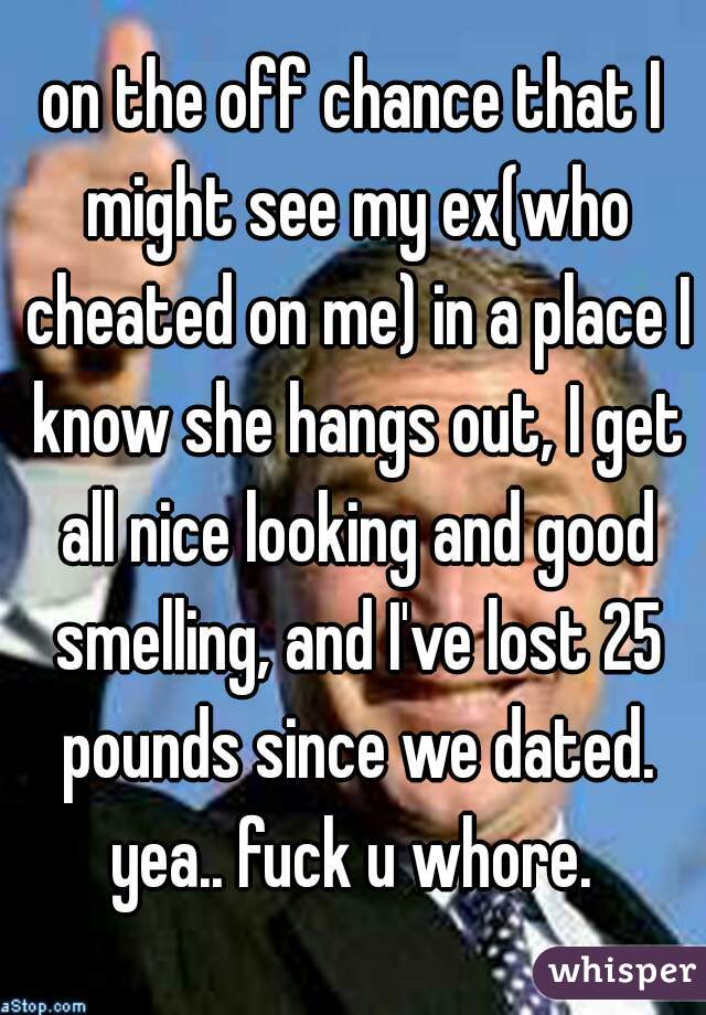 on the off chance that I might see my ex(who cheated on me) in a place I know she hangs out, I get all nice looking and good smelling, and I've lost 25 pounds since we dated. yea.. fuck u whore. 