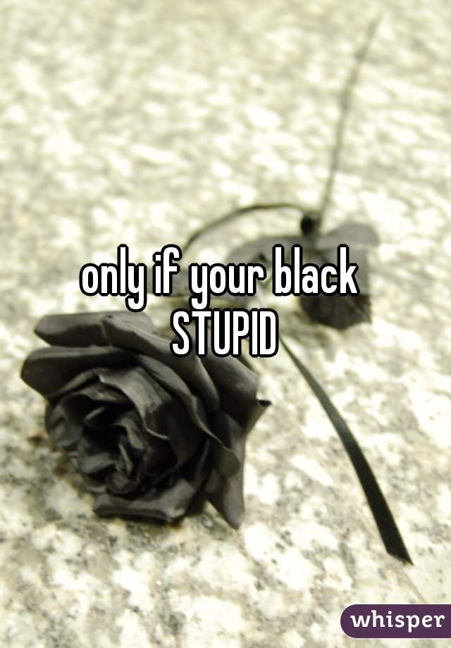 only if your black 
 STUPID 