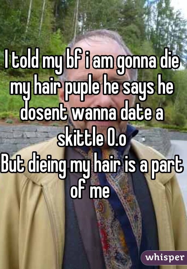 I told my bf i am gonna die my hair puple he says he dosent wanna date a skittle 0.o 
But dieing my hair is a part of me 
