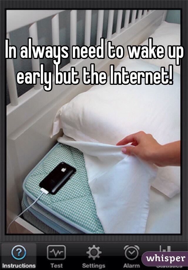 In always need to wake up early but the Internet!