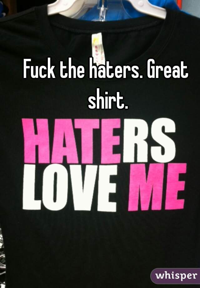 Fuck the haters. Great shirt.