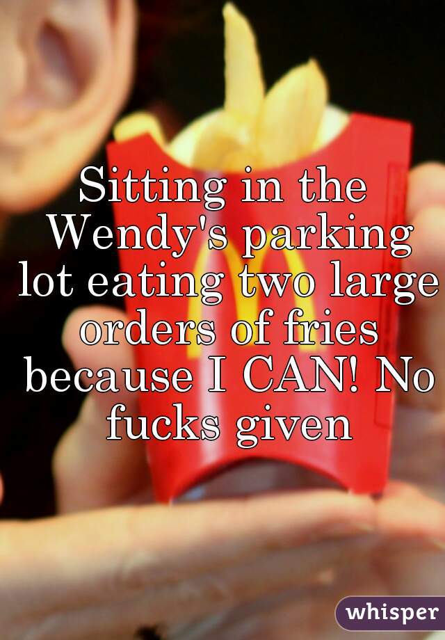 Sitting in the Wendy's parking lot eating two large orders of fries because I CAN! No fucks given