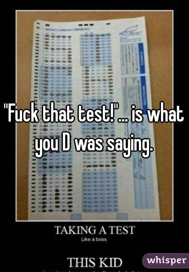"Fuck that test!"... is what you D was saying. 