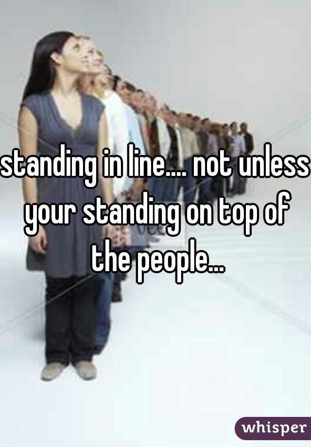 standing in line.... not unless your standing on top of the people...