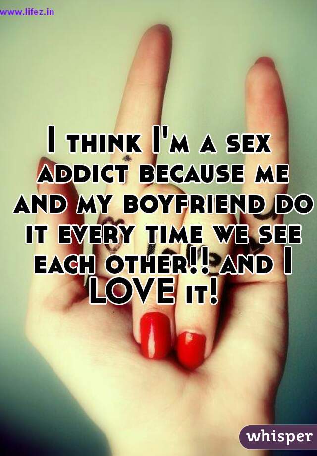 I think I'm a sex addict because me and my boyfriend do it every time we see each other!! and I LOVE it!  