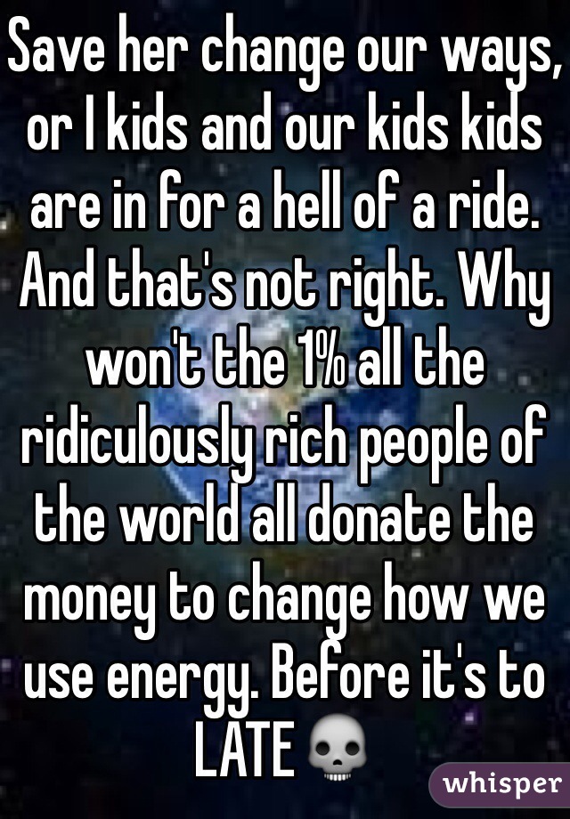 Save her change our ways, or I kids and our kids kids are in for a hell of a ride. And that's not right. Why won't the 1% all the ridiculously rich people of the world all donate the money to change how we use energy. Before it's to LATE💀