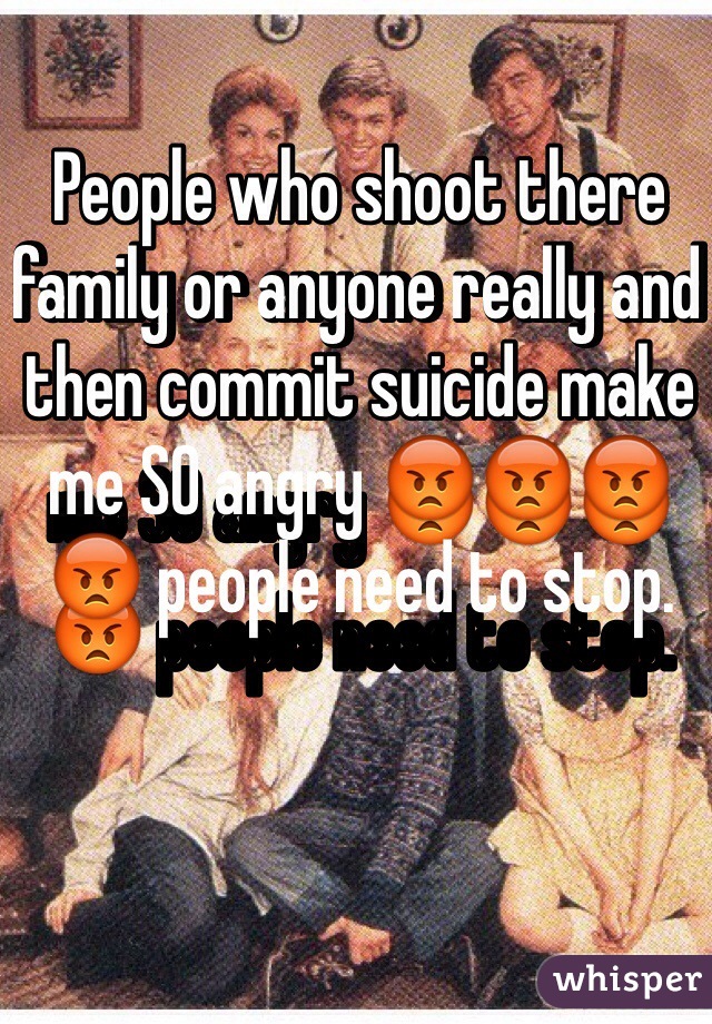 People who shoot there family or anyone really and then commit suicide make me SO angry 😡😡😡😡 people need to stop.