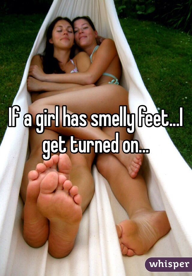 If a girl has smelly feet...I get turned on...