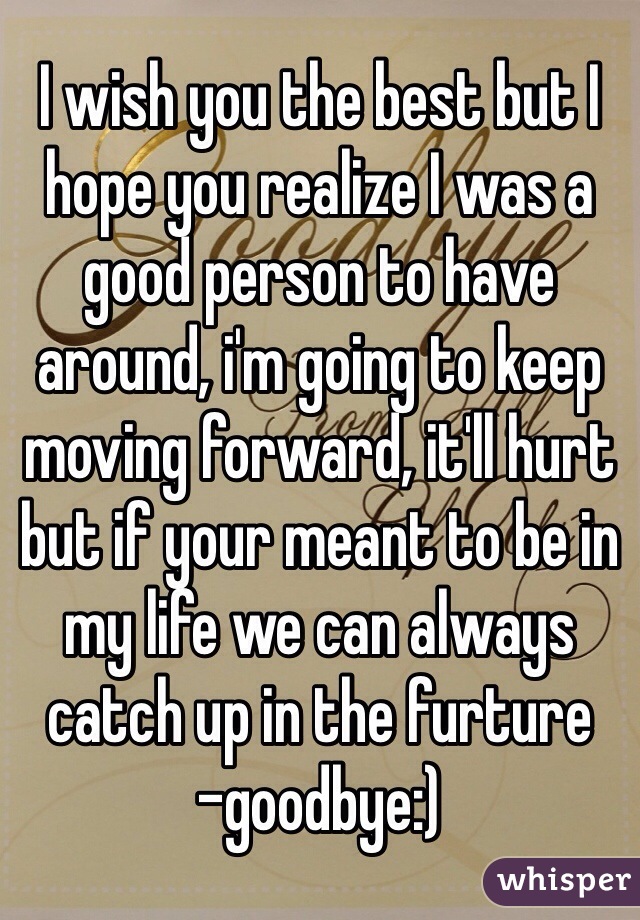 I wish you the best but I hope you realize I was a good person to have around, i'm going to keep moving forward, it'll hurt but if your meant to be in my life we can always catch up in the furture 
-goodbye:)