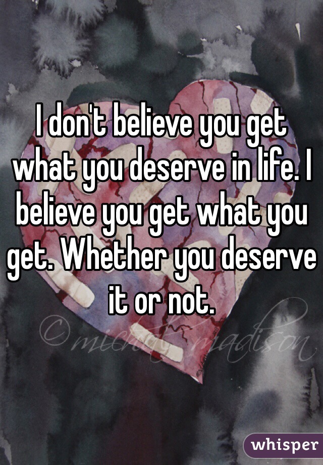 I don't believe you get what you deserve in life. I believe you get what you get. Whether you deserve it or not.