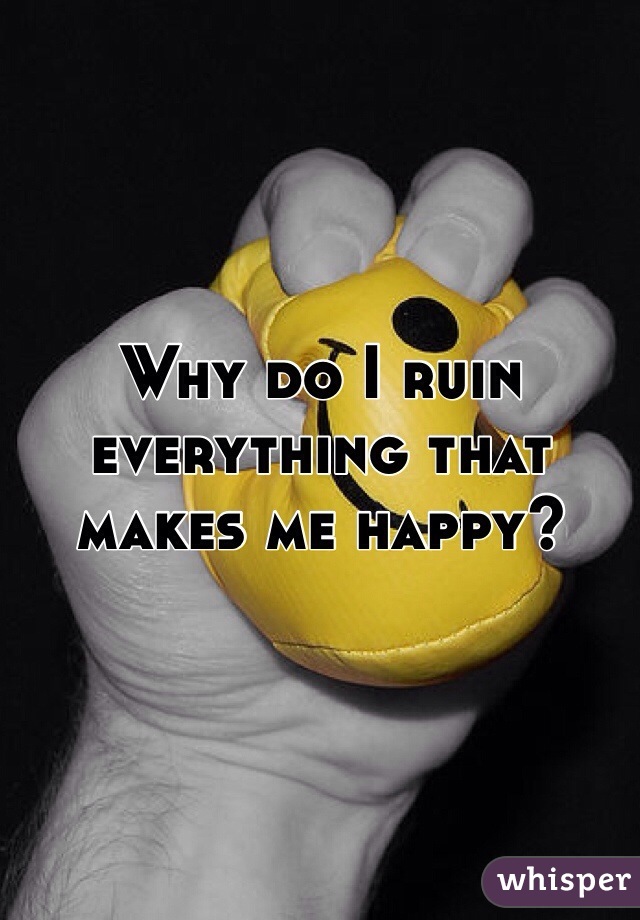 Why do I ruin everything that makes me happy?
