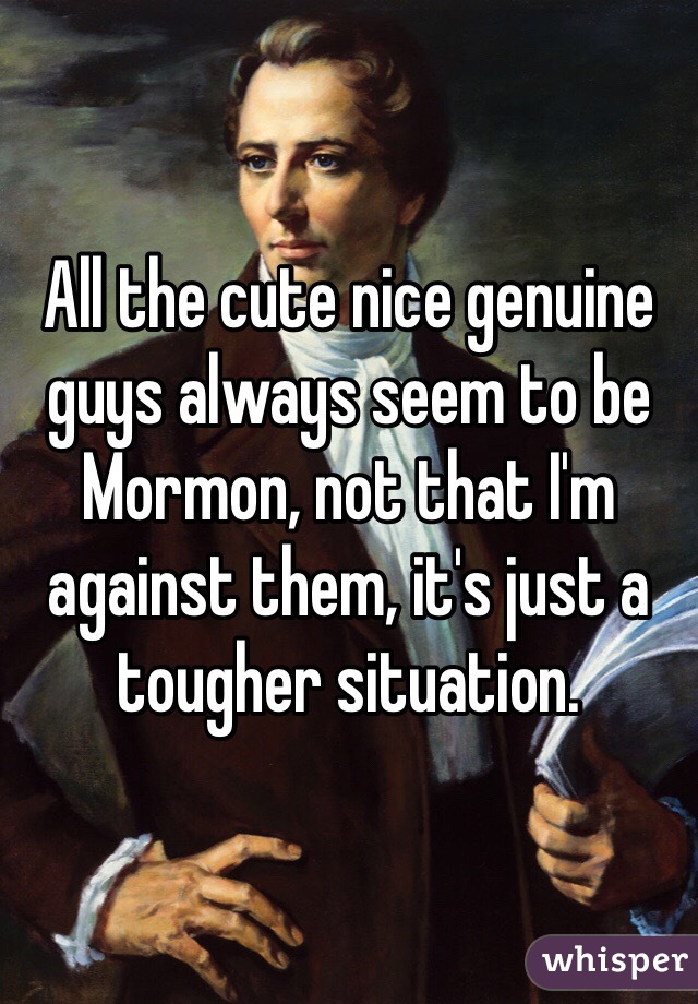 All the cute nice genuine guys always seem to be Mormon, not that I'm against them, it's just a tougher situation. 