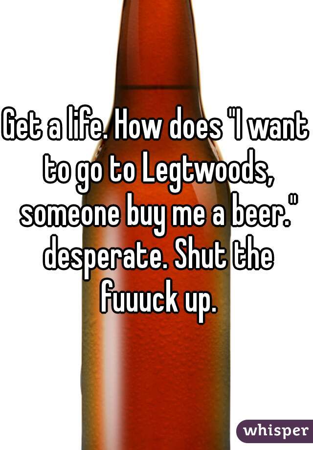 Get a life. How does "I want to go to Legtwoods, someone buy me a beer." desperate. Shut the fuuuck up.
