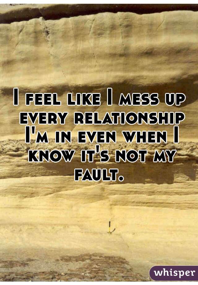 I feel like I mess up every relationship I'm in even when I know it's not my fault. 