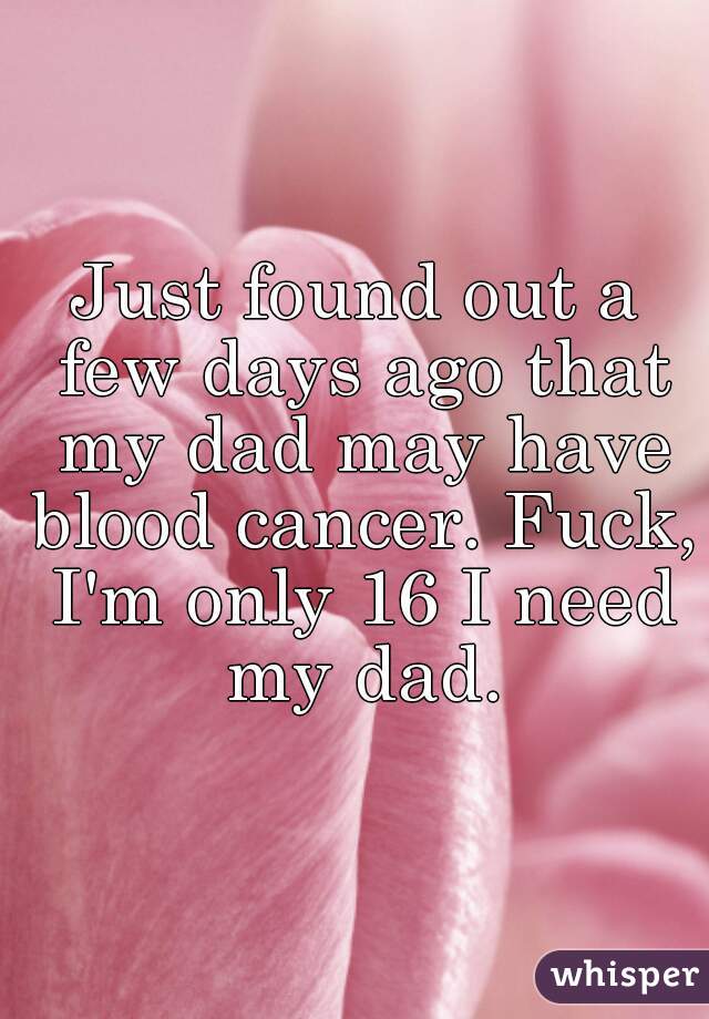 Just found out a few days ago that my dad may have blood cancer. Fuck, I'm only 16 I need my dad.