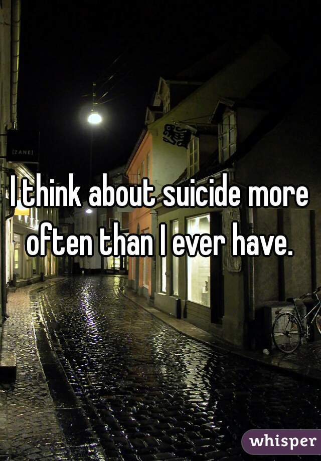 I think about suicide more often than I ever have. 
