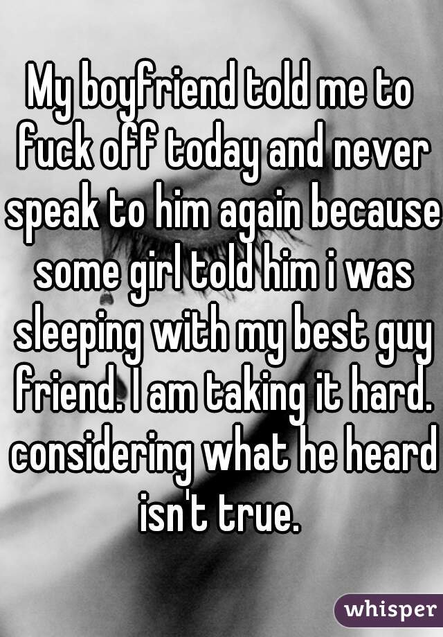 My boyfriend told me to fuck off today and never speak to him again because some girl told him i was sleeping with my best guy friend. I am taking it hard. considering what he heard isn't true. 