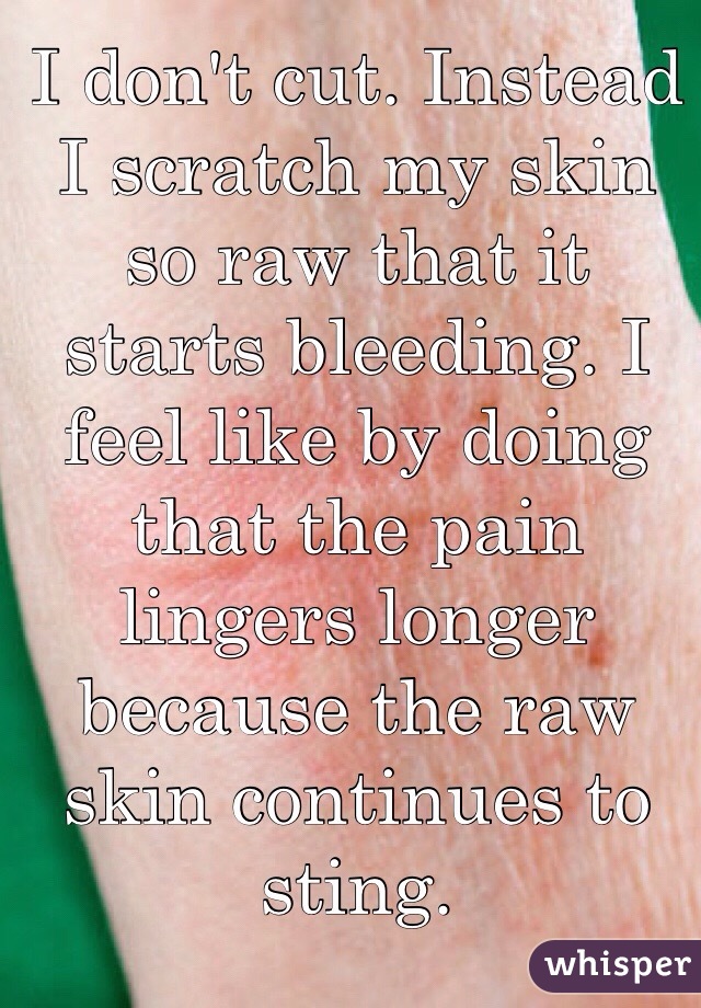 I don't cut. Instead I scratch my skin so raw that it starts bleeding. I feel like by doing that the pain lingers longer because the raw skin continues to sting.