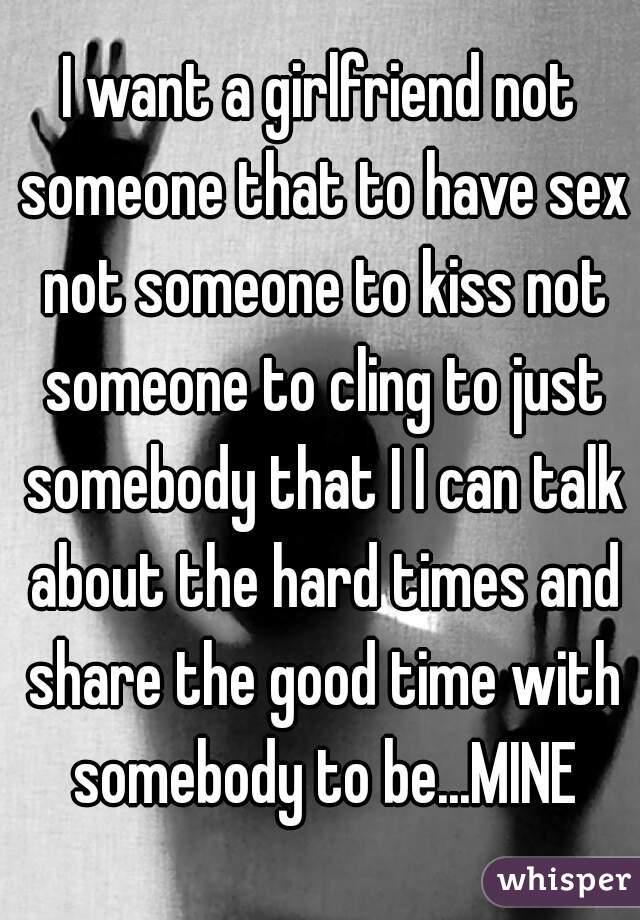 I want a girlfriend not someone that to have sex not someone to kiss not someone to cling to just somebody that I I can talk about the hard times and share the good time with somebody to be...MINE