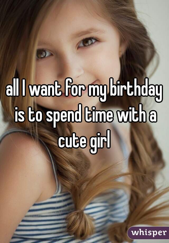all I want for my birthday is to spend time with a cute girl 