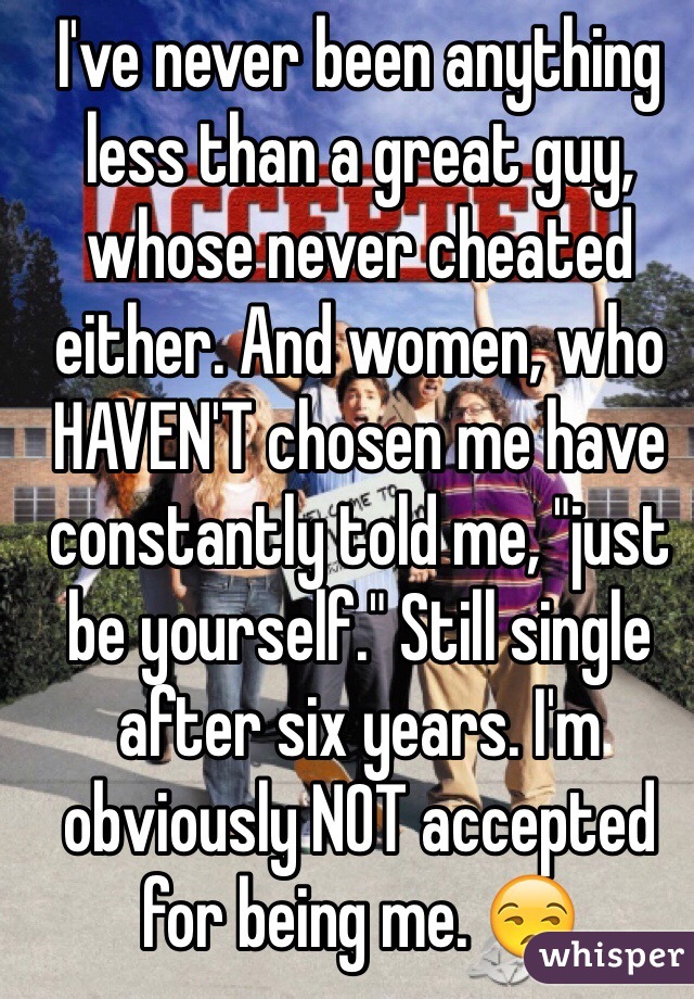I've never been anything less than a great guy, whose never cheated either. And women, who HAVEN'T chosen me have constantly told me, "just be yourself." Still single after six years. I'm obviously NOT accepted for being me. 😒
