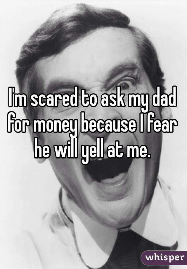 I'm scared to ask my dad for money because I fear he will yell at me. 