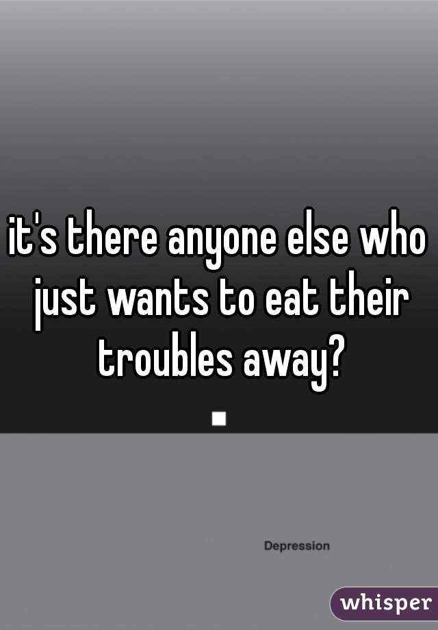 it's there anyone else who just wants to eat their troubles away?