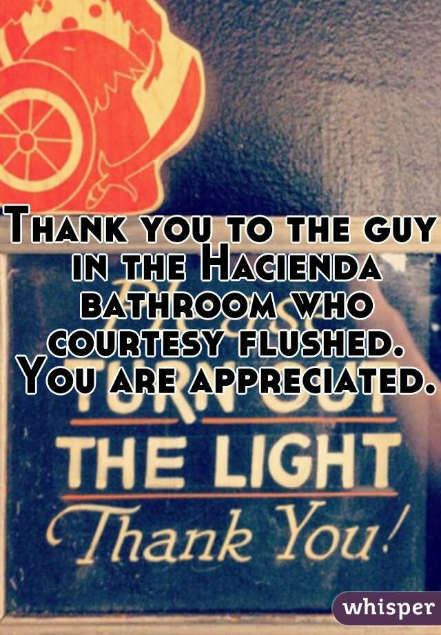 Thank you to the guy in the Hacienda bathroom who courtesy flushed. You are appreciated. 