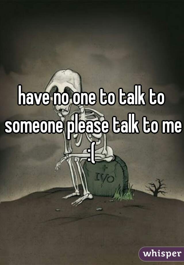 have no one to talk to someone please talk to me :( 
