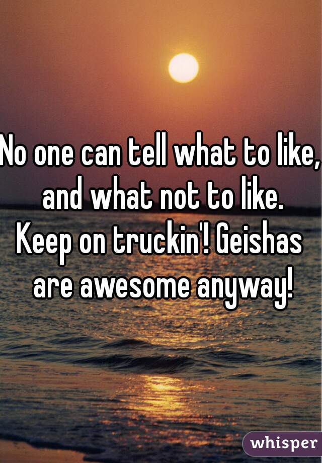 No one can tell what to like, and what not to like.
Keep on truckin'! Geishas are awesome anyway!