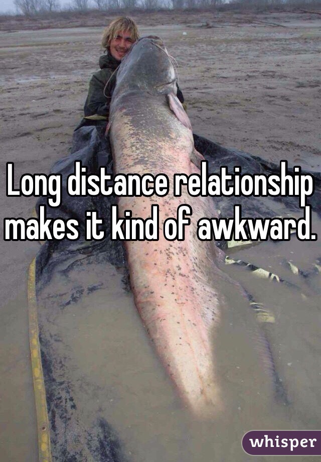 Long distance relationship makes it kind of awkward. 