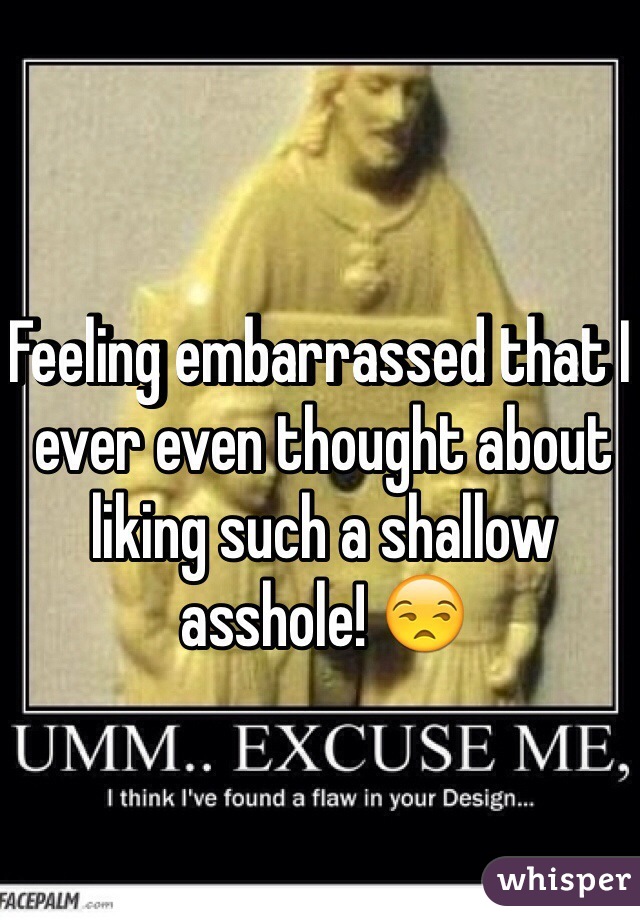Feeling embarrassed that I ever even thought about liking such a shallow asshole! 😒 