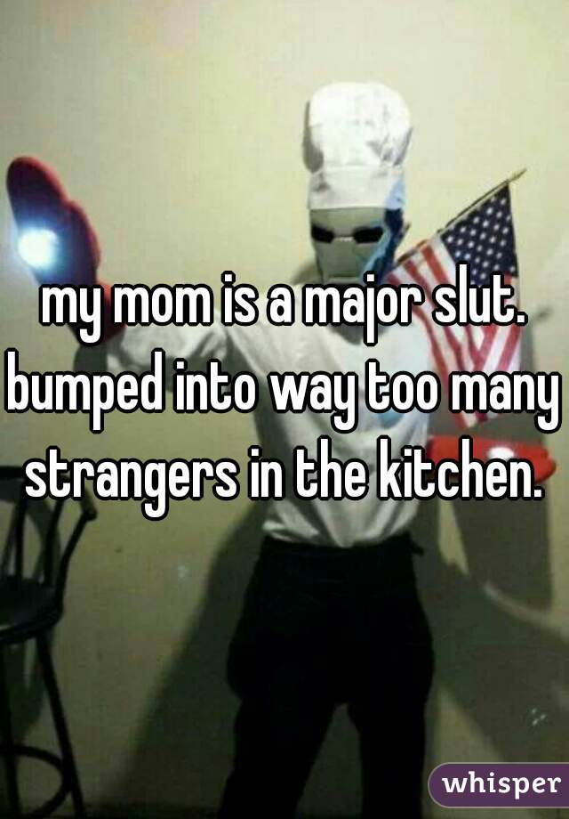 my mom is a major slut.
bumped into way too many strangers in the kitchen. 