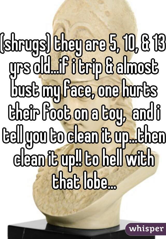 (shrugs) they are 5, 10, & 13 yrs old...if i trip & almost bust my face, one hurts their foot on a toy,  and i tell you to clean it up...then clean it up!! to hell with that lobe...