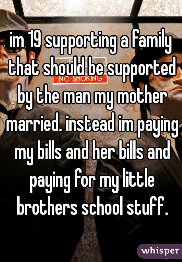 im 19 supporting a family that should be supported by the man my mother married. instead im paying my bills and her bills and paying for my little brothers school stuff.