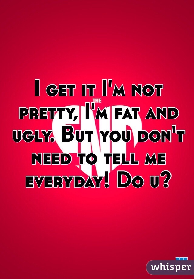 I get it I'm not pretty, I'm fat and ugly. But you don't need to tell me everyday! Do u?