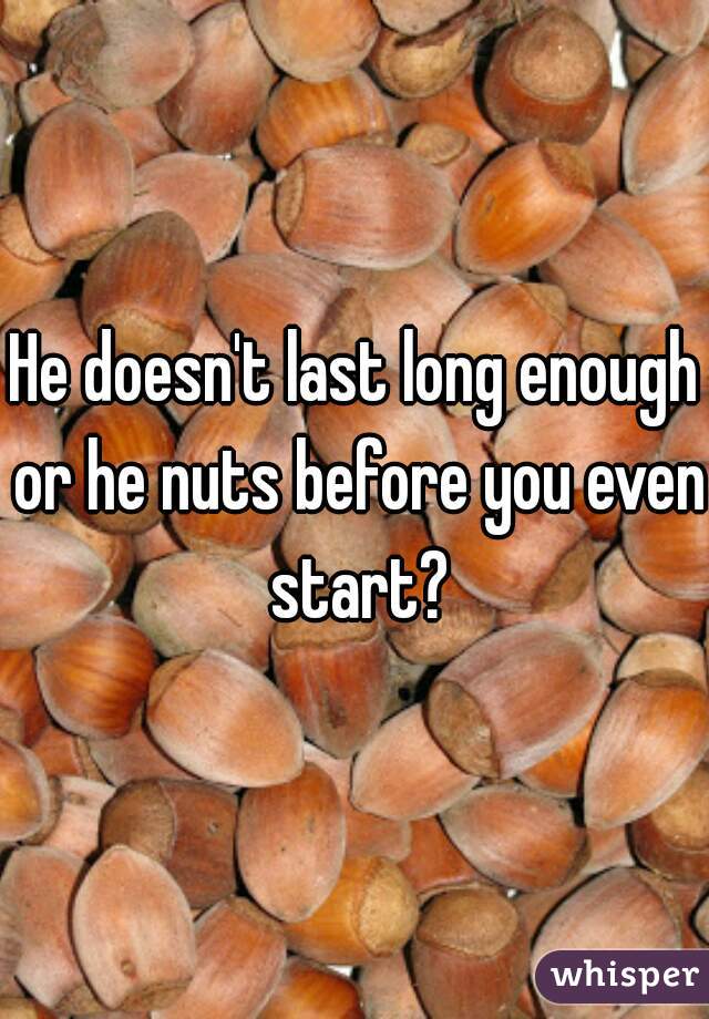 He doesn't last long enough or he nuts before you even start?