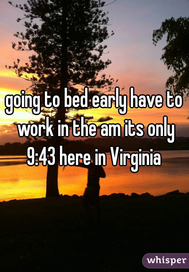 going to bed early have to work in the am its only 9:43 here in Virginia 
