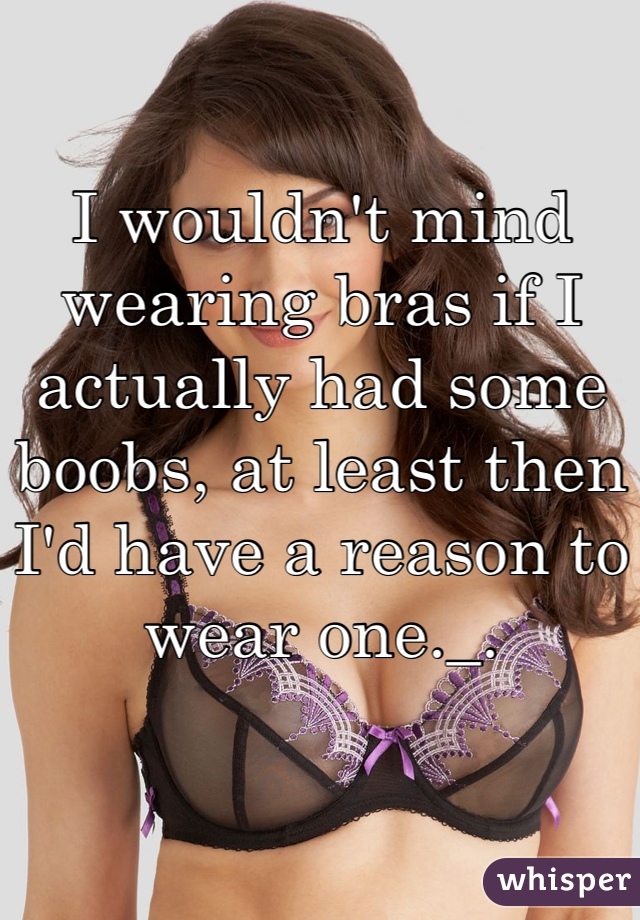 I wouldn't mind wearing bras if I actually had some boobs, at least then I'd have a reason to wear one._.