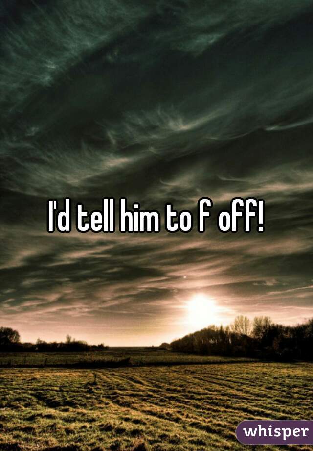 I'd tell him to f off!