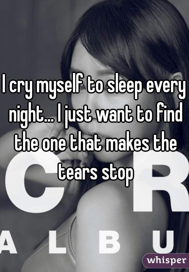 I cry myself to sleep every night... I just want to find the one that makes the tears stop