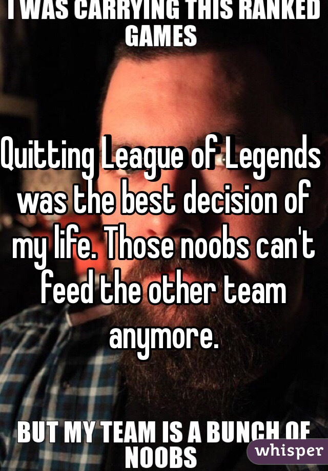 Quitting League of Legends was the best decision of my life. Those noobs can't feed the other team anymore. 