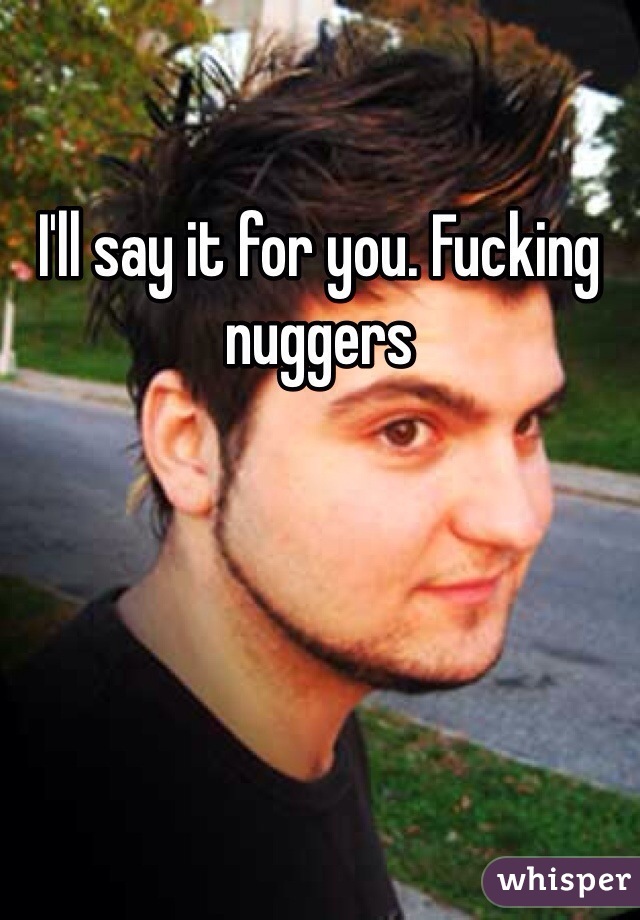 I'll say it for you. Fucking nuggers
