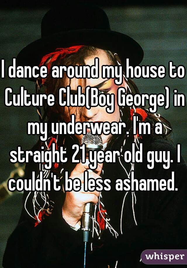 I dance around my house to Culture Club(Boy George) in my underwear. I'm a straight 21 year old guy. I couldn't be less ashamed. 