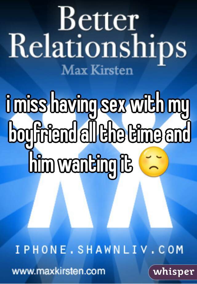 i miss having sex with my boyfriend all the time and him wanting it 😞 
