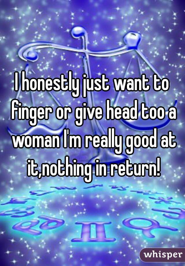 I honestly just want to finger or give head too a woman I'm really good at it,nothing in return!